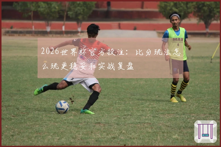 2026世界杯官方投注：比分玩法怎么玩更稳妥和实战复盘